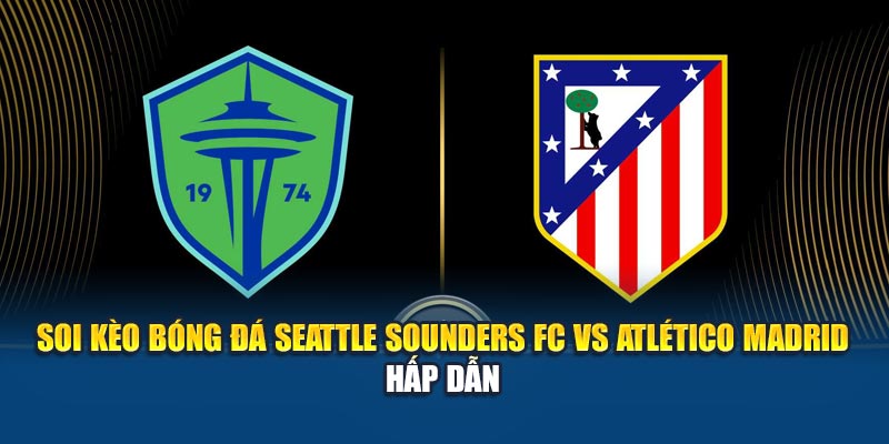 Soi Kèo Bóng Đá Seattle Sounders Fc Vs Atlético Madrid Hấp Dẫn